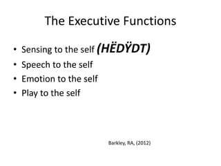 The Executive Functions 
• Sensing to the self (HËDŸDT) 
• Speech to the self 
• Emotion to the self 
• Play to the self 
Barkley, RA, (2012) 
 