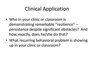 Clinical Application 
• Who in your clinic or classroom is 
demonstrating remarkable “resilience” – 
persistence despite significant obstacles? And 
how, exactly, does he/she do that? 
• What recurring behavioral problem is showing 
up in your clinic or classroom? 
 