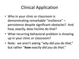 Clinical Application 
• Who in your clinic or classroom is 
demonstrating remarkable “resilience” – 
persistence despite significant obstacles? And 
how, exactly, does he/she do that? 
• What recurring behavioral problem is showing 
up in your clinic or classroom? 
• Note: we aren’t asking “why did you do that,” 
but rather “how exactly did you do that.” 
 