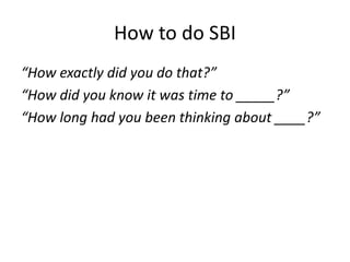 How to do SBI 
“How exactly did you do that?” 
“How did you know it was time to _____?” 
“How long had you been thinking about ____?” 
 