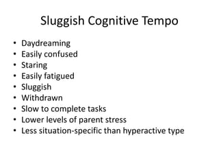 Sluggish Cognitive Tempo 
• Daydreaming 
• Easily confused 
• Staring 
• Easily fatigued 
• Sluggish 
• Withdrawn 
• Slow to complete tasks 
• Lower levels of parent stress 
• Less situation-specific than hyperactive type 
 