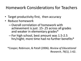 Homework Considerations for Teachers 
• Target productivity first, then accuracy 
• Reduce homework 
– Overall correlation of homework with 
achievement is just .15-.25 across all grades 
and weaker in elementary grades* 
– For high school, best amount was 1.5-2.5 
hrs/night; more time had no further benefits* 
*Cooper, Robinson, & Patall (2006). Review of Educational 
Research, 76(1), 1-62. 
 