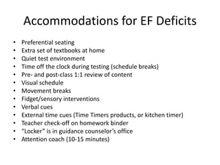 Accommodations for EF Deficits 
• Preferential seating 
• Extra set of textbooks at home 
• Quiet test environment 
• Time off the clock during testing (schedule breaks) 
• Pre- and post-class 1:1 review of content 
• Visual schedule 
• Movement breaks 
• Fidget/sensory interventions 
• Verbal cues 
• External time cues (Time Timers products, or kitchen timer) 
• Teacher check-off on homework binder 
• “Locker” is in guidance counselor’s office 
• Attention coach (10-15 minutes) 
 