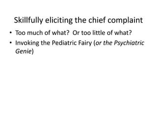 Skillfully eliciting the chief complaint 
• Too much of what? Or too little of what? 
• Invoking the Pediatric Fairy (or the Psychiatric 
Genie) 
 