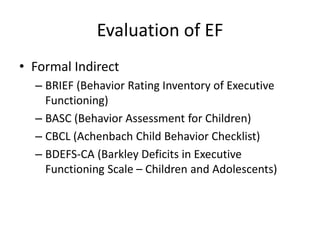 Evaluation of EF 
• Formal Indirect 
– BRIEF (Behavior Rating Inventory of Executive 
Functioning) 
– BASC (Behavior Assessment for Children) 
– CBCL (Achenbach Child Behavior Checklist) 
– BDEFS-CA (Barkley Deficits in Executive 
Functioning Scale – Children and Adolescents) 
 