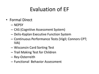 Evaluation of EF 
• Formal Direct 
– NEPSY 
– CAS (Cognitive Assessment System) 
– Delis-Kaplan Executive Function System 
– Continuous Performance Tests (Vigil; Connors CPT; 
IVA) 
– Wisconsin Card Sorting Test 
– Trail Making Test for Children 
– Rey-Osterreith 
– Functional Behavior Assessment 
 