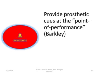 12/3/2014 
© 2011 David D. Nowell, Ph.D. All rights 
reserved. 
282 
A 
ANTECEDENTS 
Provide prosthetic 
cues at the “point-of- 
performance” 
(Barkley) 
 