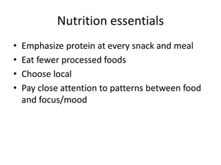 Nutrition essentials 
• Emphasize protein at every snack and meal 
• Eat fewer processed foods 
• Choose local 
• Pay close attention to patterns between food 
and focus/mood 
 