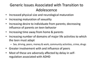 Generic Issues Associated with Transition to 
Adolescence 
• Increased physical size and neurological maturation 
• Increasing maturation of sexuality 
• Increasing desire to individuate from parents; decreasing 
influence of parents on teen behavior 
• Increasing time away from home & parents 
• Increasing number of domains of major life activities to which 
the teen must adapt 
– Sex, driving, peers, money & work, community activities, crime, drugs 
• Greater involvement with and influence of peers 
• Most of these are adversely affected by delay in self-regulation 
associated with ADHD 
 