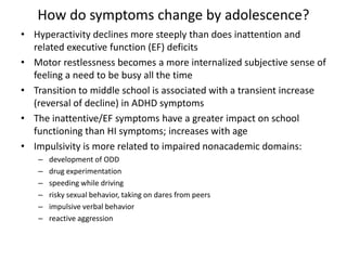 How do symptoms change by adolescence? 
• Hyperactivity declines more steeply than does inattention and 
related executive function (EF) deficits 
• Motor restlessness becomes a more internalized subjective sense of 
feeling a need to be busy all the time 
• Transition to middle school is associated with a transient increase 
(reversal of decline) in ADHD symptoms 
• The inattentive/EF symptoms have a greater impact on school 
functioning than HI symptoms; increases with age 
• Impulsivity is more related to impaired nonacademic domains: 
– development of ODD 
– drug experimentation 
– speeding while driving 
– risky sexual behavior, taking on dares from peers 
– impulsive verbal behavior 
– reactive aggression 
 