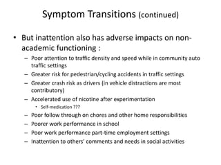 Symptom Transitions (continued) 
• But inattention also has adverse impacts on non-academic 
functioning : 
– Poor attention to traffic density and speed while in community auto 
traffic settings 
– Greater risk for pedestrian/cycling accidents in traffic settings 
– Greater crash risk as drivers (in vehicle distractions are most 
contributory) 
– Accelerated use of nicotine after experimentation 
• Self-medication ??? 
– Poor follow through on chores and other home responsibilities 
– Poorer work performance in school 
– Poor work performance part-time employment settings 
– Inattention to others’ comments and needs in social activities 
 