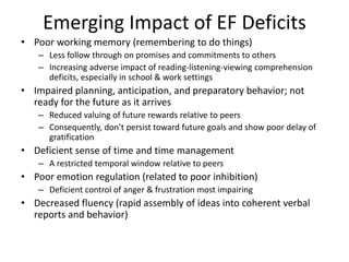Emerging Impact of EF Deficits 
• Poor working memory (remembering to do things) 
– Less follow through on promises and commitments to others 
– Increasing adverse impact of reading-listening-viewing comprehension 
deficits, especially in school & work settings 
• Impaired planning, anticipation, and preparatory behavior; not 
ready for the future as it arrives 
– Reduced valuing of future rewards relative to peers 
– Consequently, don’t persist toward future goals and show poor delay of 
gratification 
• Deficient sense of time and time management 
– A restricted temporal window relative to peers 
• Poor emotion regulation (related to poor inhibition) 
– Deficient control of anger & frustration most impairing 
• Decreased fluency (rapid assembly of ideas into coherent verbal 
reports and behavior) 
 