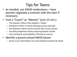 Tips for Teens 
• As needed, use ADHD medications – have 
parents negotiate a contract with the teen if 
necessary 
• Find a “Coach” or “Mentor” (Just 15 min.) 
– The Coaches’ office is the student’s “locker” 
– Schedule in three 5-minute checkups across each day 
– Use behavior report card to monitor teen across classes 
– Use daily assignment sheets requiring teacher initials 
– Cross temporal accountability is the key to success 
• Identify a parent-school ADHD liaison 
– Serves as an intermediary on issues between parents & school 
 