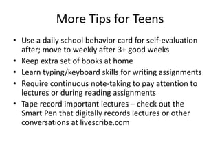 More Tips for Teens 
• Use a daily school behavior card for self-evaluation 
after; move to weekly after 3+ good weeks 
• Keep extra set of books at home 
• Learn typing/keyboard skills for writing assignments 
• Require continuous note-taking to pay attention to 
lectures or during reading assignments 
• Tape record important lectures – check out the 
Smart Pen that digitally records lectures or other 
conversations at livescribe.com 
 