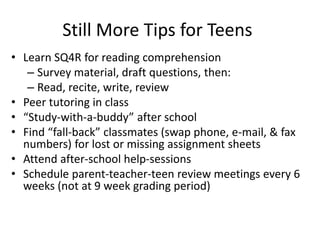 Still More Tips for Teens 
• Learn SQ4R for reading comprehension 
– Survey material, draft questions, then: 
– Read, recite, write, review 
• Peer tutoring in class 
• “Study-with-a-buddy” after school 
• Find “fall-back” classmates (swap phone, e-mail, & fax 
numbers) for lost or missing assignment sheets 
• Attend after-school help-sessions 
• Schedule parent-teacher-teen review meetings every 6 
weeks (not at 9 week grading period) 
 