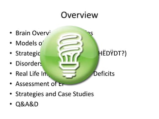 Overview 
• Brain Overview in 27 Slides 
• Models of EF 
• Strategic Behavioral Inquiry (HËDŸDT?) 
• Disorders Which Impact EF 
• Real Life Implications of EF Deficits 
• Assessment of EF 
• Strategies and Case Studies 
• Q&A&D 
 