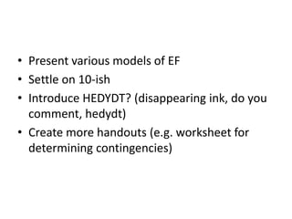 • Present various models of EF 
• Settle on 10-ish 
• Introduce HEDYDT? (disappearing ink, do you 
comment, hedydt) 
• Create more handouts (e.g. worksheet for 
determining contingencies) 
 