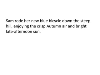 Sam rode her new blue bicycle down the steep 
hill, enjoying the crisp Autumn air and bright 
late-afternoon sun. 
 