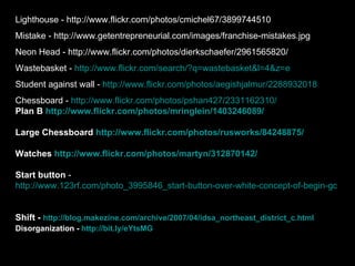 Lighthouse - http://www.flickr.com/photos/cmichel67/3899744510 Mistake - http://www.getentrepreneurial.com/images/franchise-mistakes.jpg Neon Head - http://www.flickr.com/photos/dierkschaefer/2961565820/ Wastebasket -  http://www.flickr.com/search/?q=wastebasket&l=4&z=e Student against wall -  http://www.flickr.com/photos/aegishjalmur/2288932018 Chessboard -  http://www.flickr.com/photos/pshan427/2331162310/ Plan B   http://www.flickr.com/photos/mringlein/1403246089/ Large Chessboard  http://www.flickr.com/photos/rusworks/84248875/ Watches  http://www.flickr.com/photos/martyn/312870142 / Start button  -  http://www.123rf.com/photo_3995846_start-button-over-white-concept-of-begin-go-initiate-etc.html   Shift -  http://blog.makezine.com/archive/2007/04/idsa_northeast_district_c.html   Disorganization -  http://bit.ly/eYtsMG   