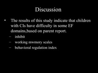 Discussion
•   The results of this study indicate that children
    with CIs have difficulty in some EF
    domains,based on parent report.
    –   inhibit
    –   working mwmory scales
    –   behavioral regulation index
 