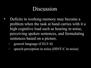 Discussion
•   Deficits in working memory may become a
    problem when the task at hand carries with it a
    high cognitive load such as hearing in noise,
    perceiving spoken sentences, and formulating
    sentences based on a picture.
    –   general language (CELF-4)
    –   speech perception in noise (HINT-C in noise)
 