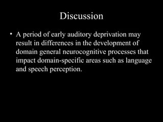 Discussion
• A period of early auditory deprivation may
  result in differences in the development of
  domain general neurocognitive processes that
  impact domain-specific areas such as language
  and speech perception.
 