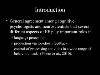 Introduction
• General agreement among cognitive
  psychologists and neuroscientists that several
  different aspects of EF play important roles in
  – language perception.
  – production via top-down feedback.
  – control of processing activities in a wide range of
    behavioral tasks (Pisoni et al., 2010).
 