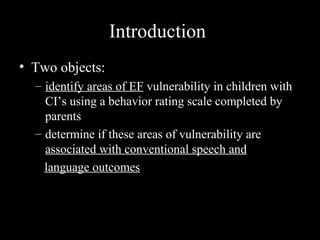 Introduction
• Two objects:
  – identify areas of EF vulnerability in children with
    CI’s using a behavior rating scale completed by
    parents
  – determine if these areas of vulnerability are
    associated with conventional speech and
    language outcomes
 