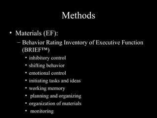 Methods
• Materials (EF):
  – Behavior Rating Inventory of Executive Function
    (BRIEF™)
     •   inhibitory control
     •   shifting behavior
     •   emotional control
     •   initiating tasks and ideas
     •   working memory
     •    planning and organizing
     •   organization of materials
     •    monitoring
 
