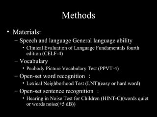 Methods
• Materials:
  – Speech and language General language ability
     • Clinical Evaluation of Language Fundamentals fourth
       edition (CELF-4)
  – Vocabulary
     • Peabody Picture Vocabulary Test (PPVT-4)
  – Open-set word recognition ：
     • Lexical Neighborhood Test (LNT)(easy or hard word)
  – Open-set sentence recognition ：
     • Hearing in Noise Test for Children (HINT-C)(words quiet
       or words noise(+5 dB))
 
