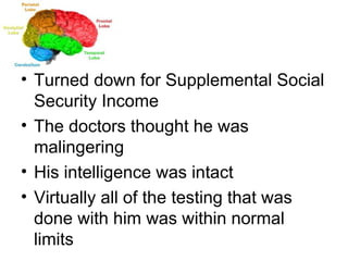 Turned down for Supplemental Social Security Income The doctors thought he was malingering His intelligence was intact Virtually all of the testing that was done with him was within normal limits 