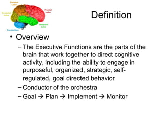 Definition Overview The Executive Functions are the parts of the brain that work together to direct cognitive activity, including the ability to engage in purposeful, organized, strategic, self-regulated ,  goal directed behavior Conductor of the orchestra  Goal    Plan    Implement    Monitor 