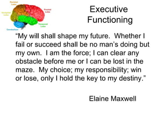 Executive  Functioning “ My will shall shape my future.  Whether I fail or succeed shall be no man’s doing but my own.  I am the force; I can clear any obstacle before me or I can be lost in the maze.  My choice; my responsibility; win or lose, only I hold the key to my destiny.” Elaine Maxwell 