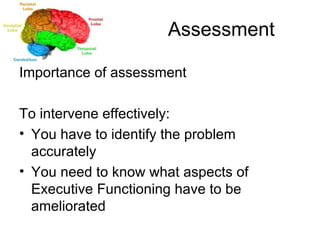 Assessment Importance of assessment To intervene effectively: You have to identify the problem accurately You need to know what aspects of Executive Functioning have to be ameliorated 