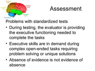 Assessment Problems with standardized tests During testing, the evaluator is providing the executive functioning needed to complete the tasks Executive skills are in demand during complex open-ended tasks requiring problem solving or unique solutions Absence of evidence is not evidence of absence 
