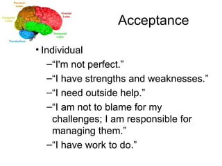 Acceptance Individual “ I'm not perfect.” “ I have strengths and weaknesses.” “ I need outside help.” “ I am not to blame for my challenges; I am responsible for managing them.” “ I have work to do.” 