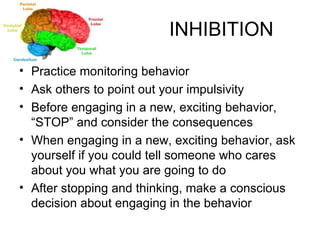 INHIBITION Practice monitoring behavior Ask others to point out your impulsivity Before engaging in a new, exciting behavior, “STOP” and consider the consequences When engaging in a new, exciting behavior, ask yourself if you could tell someone who cares about you what you are going to do After stopping and thinking, make a conscious decision about engaging in the behavior 