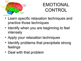 EMOTIONAL CONTROL Learn specific relaxation techniques and practice those techniques Identify when you are beginning to feel intensely Apply your relaxation techniques Identify problems that precipitate strong feelings Deal with that problem 