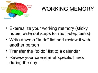 WORKING MEMORY Externalize your working memory (sticky notes, write out steps for multi-step tasks) Write down a “to do” list and review it with another person Transfer the “to do” list to a calendar Review your calendar at specific times during the day 