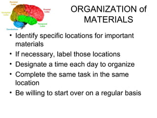 ORGANIZATION of MATERIALS Identify specific locations for important materials If necessary, label those locations Designate a time each day to organize Complete the same task in the same location Be willing to start over on a regular basis 