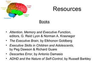Resources   Books Attention, Memory and Executive Function ,  editors, G. Reid Lyon & Norman A. Krasnegor  The Executive Brain , by Elkhonon Goldberg Executive Skills in Children and Adolescents ,  by Peg Dawson & Richard Guare Descartes Error , by Antonio Damasio ADHD and the Nature of Self-Control , by Russell Barkley 