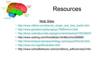 Resources   Web Sites http://www.nldline.com/bonnie_singer_and_tony_bashir.htm http://www.goertzel.org/dynapsyc/1999/morin.html http://brain.oxfordjournals.org/cgi/content/abstract/125/3/624?ijkey=8ccb9bde475d0cdc92b613e04e848b278429da7f&keytype2=tf_ipsecsha http://www.waiting.com/frontallobe.html#anchor266669 http://braincampus.learnpsychology.com/npsych/frontal.html http://www.ect.org/effects/lobe.html http://www.schoolbehavior.com/conditions_edfoverview3.htm 
