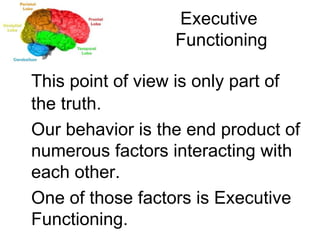 Executive  Functioning This point of view is only part of the truth. Our behavior is the end product of numerous factors interacting with each other. One of those factors is Executive Functioning. 