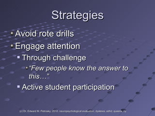 Strategies Avoid rote drills Engage attention  Through challenge “ Few people know the answer to this…” Active student participation (c) Dr. Edward M. Petrosky, 2010, neuropsychological evaluation, dyslexia, adhd, queens, ny 