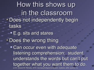 How this shows up  in the classroom Does not independently begin tasks E.g. sits and stares Does the wrong thing Can occur even with adequate listening comprehension:  student understands the words but can’t put together what you want them to do. (c) Dr. Edward M. Petrosky, 2010, neuropsychological evaluation, dyslexia, adhd, queens, ny 