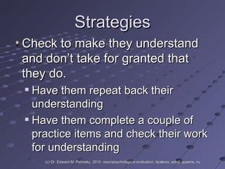 Strategies Check to make they understand and don’t take for granted that they do. Have them repeat back their understanding Have them complete a couple of practice items and check their work for understanding (c) Dr. Edward M. Petrosky, 2010, neuropsychological evaluation, dyslexia, adhd, queens, ny 
