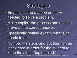 Strategies Emphasize the  method  or  steps  needed to solve a problem.  Make explicit the process one uses to arrive at the correct answer.  Specifically outline exactly what s/he needs to do.  Number the steps and put them on an index card in order for the student to keep the steps “top of mind.” (c) Dr. Edward M. Petrosky, 2010, neuropsychological evaluation, dyslexia, adhd, queens, ny 