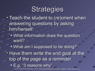 Strategies Teach the student to (re)orient when answering questions by asking him/herself:  What information does the question want? What am I supposed to be doing? Have them write the end goal at the top of the page as a reminder E.g. “3 reasons why” (c) Dr. Edward M. Petrosky, 2010, neuropsychological evaluation, dyslexia, adhd, queens, ny 