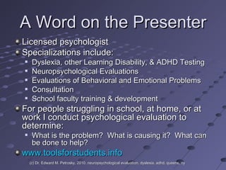 A Word on the Presenter Licensed psychologist Specializations include:  Dyslexia, other Learning Disability, & ADHD Testing Neuropsychological Evaluations Evaluations of Behavioral and Emotional Problems  Consultation School faculty training & development For people struggling in school, at home, or at work I conduct psychological evaluation to determine: What is the problem?  What is causing it?  What can be done to help? www.toolsforstudents.info (c) Dr. Edward M. Petrosky, 2010, neuropsychological evaluation, dyslexia, adhd, queens, ny 