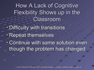 How A Lack of Cognitive Flexibility Shows up in the Classroom Difficulty with transitions Repeat themselves Continue with same solution even though the problem has changed (c) Dr. Edward M. Petrosky, 2010, neuropsychological evaluation, dyslexia, adhd, queens, ny 